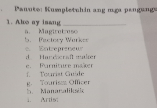 Panuto: Kumpletuhin ang mga pangungu
1. Ako ay isang_
a. Magtrotroso
b. Factory Worker
c. Entrepreneur
d. Handicraft maker
e. Furniture maker
f. Tourist Guide
g. Tourism Officer
h. Mananaliksik
i. Artist