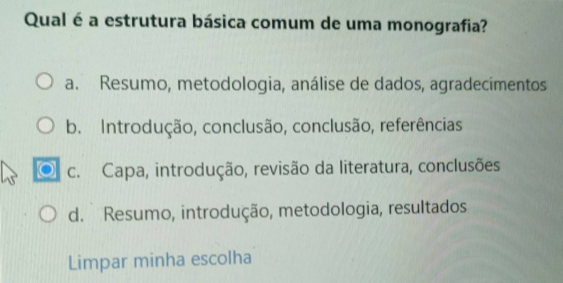 Qual é a estrutura básica comum de uma monografia?
a. Resumo, metodologia, análise de dados, agradecimentos
b. Introdução, conclusão, conclusão, referências
c. Capa, introdução, revisão da literatura, conclusões
d. Resumo, introdução, metodologia, resultados
Limpar minha escolha