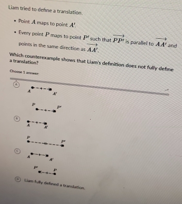 Liam tried to define a translation.
Point A maps to point A'. 
Every point P maps to point P' such that vector PP' is parallel to vector AA' and
points in the same direction as vector AA'. 
Which counterexample shows that Liam's definition does not fully define a translation?
Choose 1 answer:
a
A
A'
P
P
A
P
p
A
A'
P'
P
C Liam fully defined a translation.