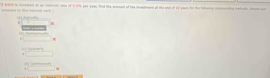 If $400 is invested at an interest rate of 5.5% per year, find the amount of the investment at the end of 10 years for the following compounding methods. (Round your 
answers to the nearest cent.) 
(a) Aqnually....... 
si □  
Enter a number 
(b) Semiannually 
. □ 
(c) Quarterly 
□ 
(d) Continuously
□ *