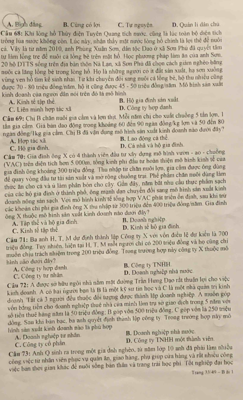 A. Bình đảng B. Cùng có lợi C. Tự nguyện D. Quản lí dân chủ
Câu 68: Khi lồng hồ Thủy điện Tuyên Quang tích nước. cũng là lúc toàn bộ diện tích
trống lúa nước không còn. Lúc này, nhận thấy mặt nước lòng hồ chính là lợi thể đề nuôi
cá. Vậy là từ năm 2010, anh Phùng Xuân Sơn, dân tộc Dao ở xã Sơn Phú đã quyết tâm
tự làm lồng tre đề nuôi cá lồng bè trên mặt hồ. Học phương pháp làm ăn của anh Sơn.
20 hộ DTTS sống trên địa bàn thôn Nà Lạn, xã Sơn Phú đã chọn cách giảm nghèo băng
nuôi cá lăng lồng bè trong lòng hồ. Họ là những người có it đất sản xuất, hạ sơn xuồng
vùng ven hồ tìm kế sinh nhai. Từ khi chuyển đồi sang nuôi cá lồng bè, hộ thu nhiều cũng
được 70 - 80 triệu đồng/năm, hộ it cũng được 45 - 50 triệu đồng/năm. Mô hình sản xuất
kinh doanh của người dân nói trên đó là mô hình
A. Kinh tế tập thể B. Hộ gia đình sản xuất.
C. Liên minh hợp tác xã D. Công ty hợp danh
Câu 69: Chị B chăn nuôi gia cầm và lợn thịt. Mỗi năm chị cho xuất chuồng 5 tần lợn, 1
tần gia cầm. Giá bán đao động trong khoảng 60 đến 90 ngàn đồng/kg lợn và 50 đến 80
ngàn đồng/1kg gia cầm. Chị B đã vận dụng mô hình sản xuất kinh doanh nào dưới đây?
A. Hợp tác xã B. Lao động cá thể
C. Hộ gia đình. D. Cả nhâ và hộ gia đình.
Câu 70: Gia đình ông X cỏ 4 thành viên đầu tư xây dựng mô hình vườn - ao - chuồng
(VAC) trên diện tích hơn 5.000m, tổng kinh phi đầu tư hoàn thiện mô hình kinh tế của
gia đình ông khoảng 300 triệu đồng. Thu nhập từ chăn nuôi lợn, gia cầm được ông dùng
để quay vòng đầu tư tái sản xuất và mở rộng chuồng trại. Phế phẩm chăn nuôi dùng làm
thức ăn cho cá và ủ làm phân bón cho cây. Gần đây, năm bắt nhu cầu thực phẩm sạch
của các hộ gia đình ở thành phố, ông mạnh dạn chuyển đổi sang mô hình sản xuất kinh
doanh nông sản sạch. Với mô hình kinh tế tổng hợp VAC phát triển ổn định, sau khi trừ
các khoản chi phi gia đình ông X thu nhập từ 300 triệu đến 400 triệu đồng/năm. Gia đình
ông X thuộc mô hình sản xuất kinh doanh nào dưới đây?
A. Tập thể và hộ gia đình. B. Doanh nghiệp
C. Kinh tế tập thể D. Kinh tế hộ gia đình.
Cầu 71: Ba anh H, T, M dự định thành lập Công ty X với vốn điều lệ dự kiến là 700
triệu đồng. Tuy nhiên. hiện tại H, T, M mỗi người chỉ có 200 triệu đồng và họ cũng chỉ
muồn chịu trách nhiệm trong 200 triệu đồng. Trong trường hợp này công ty X thuộc mô
hình nào dưới đây?
A. Công ty hợp danh B. Công ty TNHH
C. Công ty tư nhân D. Doanh nghiệp nhà nước
Câu 72: A được sở hữu ngôi nhà nằm mặt đường Trần Hưng Đạo rất thuận lợi cho việc
kinh doanh. A có hai người bạn là B là một kỹ sư tin học và C là một nhà quản trị kinh
doanh. Tất cả 3 người đều thuộc đổi tượng được thành lập doanh nghiệp. A muốn góp
vốn bằng tiền cho doanh nghiệp thuê nhà của mình làm trụ sở giao dịch trong 5 năm với
số tiền thuê hàng năm là 50 triệu đồng; B góp vôn 500 triệu đồng, C góp vốn là 250 triệu
đồng. Sau khi bản bạc, ba anh quyết định thành lập công ty. Trong trường hợp này mô
hình sản xuất kinh doanh nào là phù hợp
A. Doanh nghiệp tư nhân.  B. Doanh nghiệp nhà nước.
C. Công ty cổ phần  D. Công ty TNHH một thành viên.
Câu 73: Anh Q sinh ra trong một gia dnh nghèo, từ năm lớp 10 anh đã phải làm nhiều
công việc từ nhân viên phục vụ quán ăn, giao hàng, phụ giúp cửa hàng và rất nhiều công
việc ban thời gian khác để nuôi sống bản thân và trang trải học phí. Tốt nghiệp đại học
Trang 33/49 - B ài 1