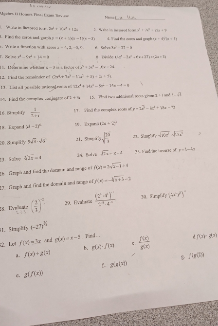 Algebra II Honors Final Exam Review Namg
. Write in factored form 2x^3+10x^2+12x 2. Write in factored form x^3+7x^2+15x+9
3. Find the zeros and graph y=(x+1)(x-1)(x-3) 4. Find the zeros and graph (x+4)^2(x+1)
5. Write a function with zeros x=4,2,-3,0. 6. Solve 8x^3-27=0
7. Solve x^4-9x^2+14=0 8. Divido (4x^3-2x^2+6x+27)/ (2x+3)
11. Determine whether x-3 is a factor of x^2+3x^2-10x-24.
12. Find the remainder of (2x^4+7x^3-11x^2+5)/ (x+5).
13. List all possible rational roots of 12x^4+14x^3-5x^2-14x-4=0
14. Find the complex conjugate of 2+3i 15. Find two additional roots given 2+1 and 1-sqrt(5)
16. Simplify  1/2+i  17. Find the complex roots of y=2x^2-8x^2+18x-72
18. Expand (d-2)^6 19. Expand (2a+2)^3
20. Simplify 5sqrt(3)· sqrt(6) 21. Simplify sqrt(frac 20)3 22. Simplify sqrt(10x^2)· sqrt(15x^4)
23. Solve sqrt[3](2x)=4 24. Solve sqrt(2x)=x-4 25. Find the inverse of y=1-4x
26. Graph and find the domain and range of f(x)=2sqrt(x-1)+4
27. Graph and find the domain and range of f(x)=-sqrt[3](x+3)-2
28. Evaluate ( 2/3 )^-2 29. Evaluate frac (2^4· 4^3)^-12^(-3)· 4^(-4) 30. Simplify (4x^3y^5)^-3
1. Simplify (-27)^^3/_3
2. Let f(x)=3x and g(x)=x-5. Find…
c.
a. f(x)+g(x) b. g(x)· f(x)  f(x)/g(x) 
d f(x)-g(x)
 f(g(2))
f. g(g(x))
c. g(f(x))