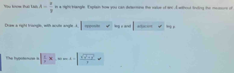 You know tha! tan A= x/y  in a right triangle. Explain how you can determine the value of sec A without finding the measure of
Draw a right triangle, with acute angle A. opposite leg z and adjacent leg y
The hypotenuse is  c/y * 、 50 sec A=| (sqrt(x^2+y^2))/y 