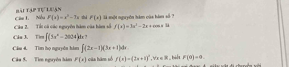 bài tập tự luận 
Câu 1. Nếu F(x)=x^3-7x thì F(x) là một nguyên hàm của hàm số ? 
Câu 2. Tất cả các nguyên hàm của hàm số f(x)=3x^2-2x+cos x là 
Câu 3. Tim∈t (5x^4-2024)dx ? 
Câu 4. Tìm họ nguyên hàm ∈t (2x-1)(3x+1)dx. 
Câu 5. Tìm nguyên hàm F(x) của hàm số f(x)=(2x+1)^2, forall x∈ R , biết F(0)=0. 
: ợc 4 giâ y vật di chuyền với