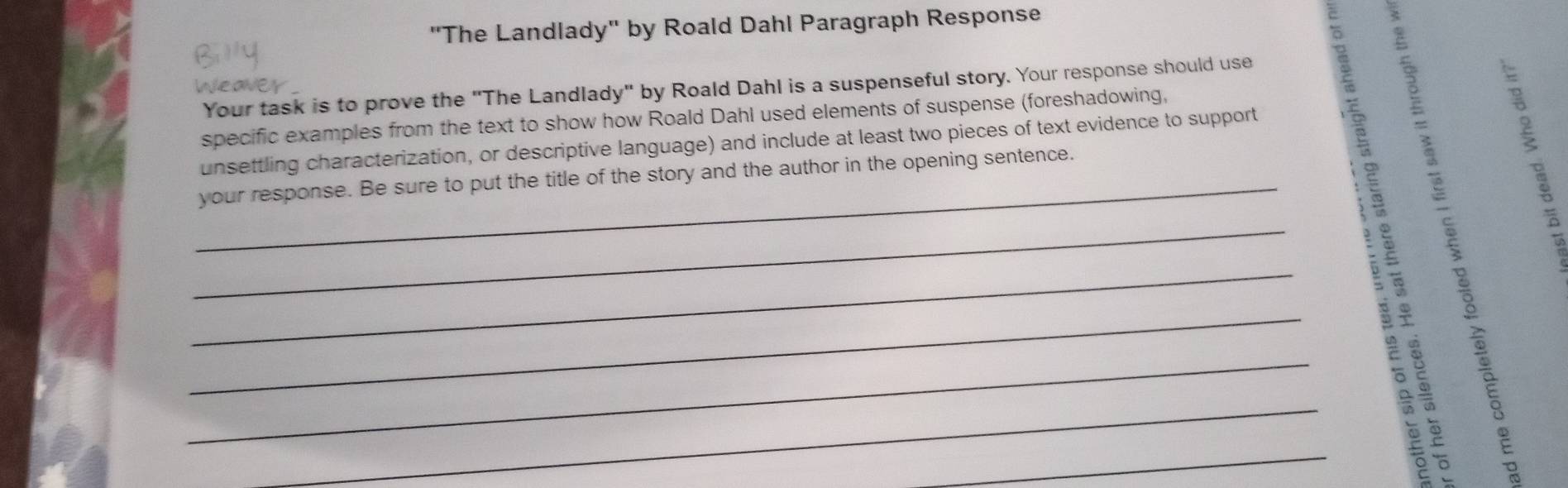 "The Landlady" by Roald Dahl Paragraph Response 
Weaver 
Your task is to prove the "The Landlady" by Roald Dahl is a suspenseful story. Your response should use 
specific examples from the text to show how Roald Dahl used elements of suspense (foreshadowing, 
_your response. Be sure to put the title of the story and the author in the opening sentence. 
_unsettling characterization, or descriptive language) and include at least two pieces of text evidence to support