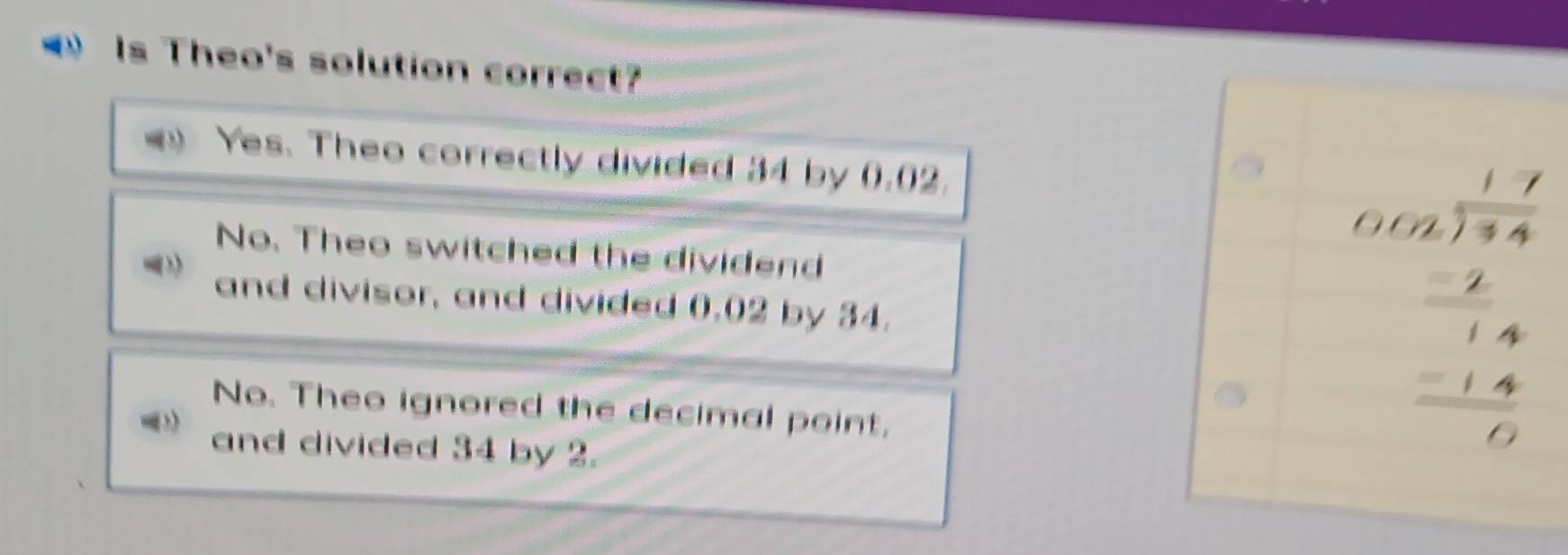 Is Theo's solution correct?
Yes. Theo correctly divided 34 by 0.02.
No. Theo switched the dividend
and divisor, and divided 0.02 by 34.
No. Theo ignored the decimal point,
and divided 34 by 2.
beginarrayr 1.7 01.62 -4 -14 -14 hline 0endarray