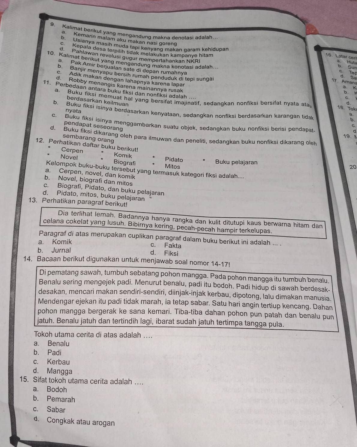 Kalimat berikut yang mengandung makna denotasi adalah..
b. Usianya masih muda tapi kenyang makan garam kehidupan
a Kemanin malam aku makan nasi goreng a. Huta
c. Kepala desa terpilih tidak melakukan kampanye hitam b. Sun
d Pahlawan revolusi gugur mempertahankan NKR
16 Latar ceri
10. Kalimat berikut yang mengandung makna konotasi adalah..
a Pak Amir berjualan sate di depan rumahnya
c. Tep
b. Banjir menyapu bersih rumah penduduk di tepi sungai
d. Sa
17. Amana
d Robby menangis karena mainannya rusak
c. Adik makan dengan lahapnya karena lapar d
a K
b k
11. Perbedaan antara buku fiksi dan nonfiksi adalah 18. Tok
c.
a. Buku fiksi memuat hal yang bersifat imajinatif, sedangkan nonfiksi bersifat nyata ata
berdasarkan keilmuan
nyata
b. Buku fiksi isinya berdasarkan kenyataan, sedangkan nonfiksi berdasarkan karangan tidak
a.
b.
pendapat seseorang
c. Buku fiksi isinya menggambarkan suatu objek, sedangkan buku nonfiksi berisi pendapat 19. M
C.
d
d. Buku fiksi dikarang oleh para ilmuwan dan peneliti, sedangkan buku nonfiksi dikarang oleh
sembarang orang
12. Perhatikan daftar buku berikut!
Cerpen Komik Pidato
Novel Biografi
Buku pelajaran
Mitos 20
Kelompok buku-buku tersebut yang termasuk kategori fiksi adalah...
a. Cerpen, novel, dan komik
b. Novel, biografi dan mitos
c. Biografi, Pidato, dan buku pelajaran
d. Pidato, mitos, buku pelajaran
13. Perhatikan paragraf berikut!
Dia terlihat lemah. Badannya hanya rangka dan kulit ditutupi kaus berwarna hitam dan
celana cokelat yang lusuh. Bibirnya kering, pecah-pecah hampir terkelupas.
Paragraf di atas merupakan cuplikan paragraf dalam buku berikut ini adalah ... .
a. Komik c. Fakta
b. Jurnal d. Fiksi
14. Bacaan berikut digunakan untuk menjawab soal nomor 14-17!
Di pematang sawah, tumbuh sebatang pohon mangga. Pada pohon mangga itu tumbuh benalu.
Benalu sering mengejek padi. Menurut benalu, padi itu bodoh. Padi hidup di sawah berdesak-
desakan, mencari makan sendiri-sendiri, diinjak-injak kerbau, dipotong, lalu dimakan manusia.
Mendengar ejekan itu padi tidak marah, ia tetap sabar. Satu hari angin tertiup kencang. Dahan
pohon mangga bergerak ke sana kemari. Tiba-tiba dahan pohon pun patah dan benalu pun
jatuh. Benalu jatuh dan tertindih lagi, ibarat sudah jatuh tertimpa tangga pula.
Tokoh utama cerita di atas adalah ....
a. Benalu
b. Padi
c. Kerbau
d. Mangga
15. Sifat tokoh utama cerita adalah …
a. Bodoh
b. Pemarah
c. Sabar
d. Congkak atau arogan