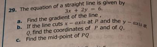 The equation of a straight line is given by
3x+2y=6. 
a. Find the gradient of the line , 
b. If the line cuts x - axis at P and the y -axi s at
Q, find the coordinates of P and of Q. 
c. Find the mid-point of PQ