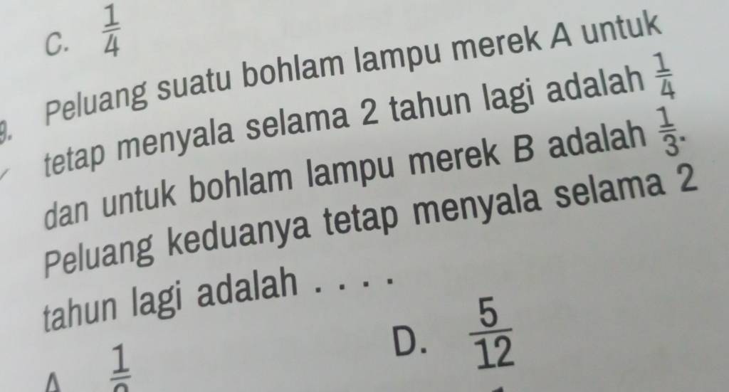 C.  1/4 
Peluang suatu bohlam lampu merek A untuk
tetap menyala selama 2 tahun lagi adalah  1/4 
dan untuk bohlam lampu merek B adalah  1/3 . 
Peluang keduanya tetap menyala selama 2
tahun lagi adalah ._
 1/2 
D.  5/12 