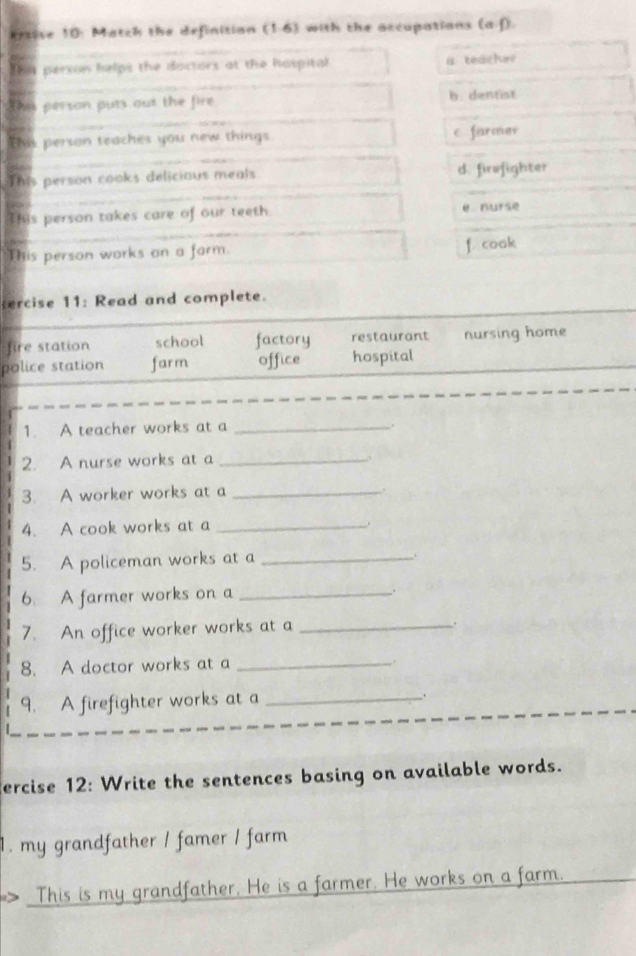 Krsise 10: Match the definitian (1.6) with the accupations (a f)
Thss person helps the doctors at the hospital a teache?
This person puts out the fire b. dentist
This person teaches you new things
C farmas
This person cooks delicious meals. d. firofighter
This person takes care of our teeth e nurse
This person works on a farm. f. cook
ercise 11: Read and complete.
fire station school factory restaurant nursing home
police station farm office hospital
1. A teacher works at a_
2. A nurse works at a_
3. A worker works at a_
4. A cook works at a _.
5. A policeman works at a_
6. A farmer works on a_
.
7. An office worker works at a_
.
8. A doctor works at a_
.
9. A firefighter works at a_
、
ercise 12: Write the sentences basing on available words.
1. my grandfather / famer / farm 
> This is my grandfather. He is a farmer. He works on a farm.