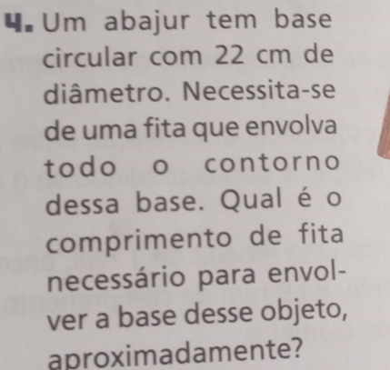 Um abajur tem base 
circular com 22 cm de 
diâmetro. Necessita-se 
de uma fita que envolva 
todo o contorno 
dessa base. Qual éo 
comprimento de fita 
necessário para envol- 
ver a base desse objeto, 
aproximadamente?