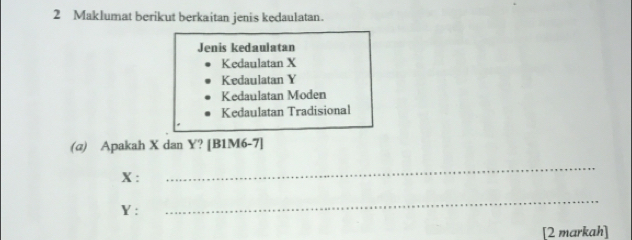 Maklumat berikut berkaitan jenis kedaulatan.
Jenis kedaulatan
Kedaulatan X
Kedaulatan Y
Kedaulatan Moden
Kedaulatan Tradisional
(@) Apakah X dan Y? [B1M6-7]
X :
_
Y :
_
[2 markah]