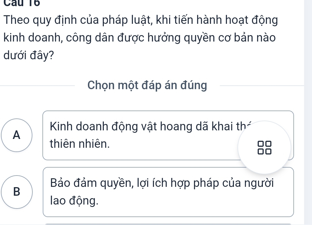 Theo quy định của pháp luật, khi tiến hành hoạt động
kinh doanh, công dân được hưởng quyền cơ bản nào
dưới đây?
Chọn một đáp án đúng
Kinh doanh động vật hoang dã khai thá
A
thiên nhiên.
Bảo đảm quyền, lợi ích hợp pháp của người
B
lao động.