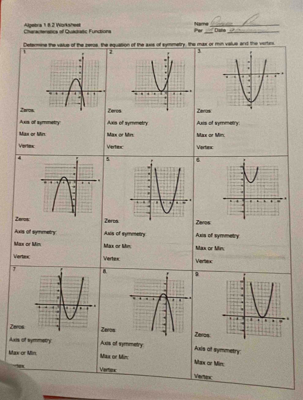 Algebra 1 8.2 Worksheet Name_ 
Charactenstics of Quadratic Functions Per_ Date_ 
Determine the value of the zeros, the equation of the axis of symmetry, the max or min value and the vertex. 
1 
2 
3 

ZerosZerosZeras 
Axis of symmetry: Axis of symmetry Axis of symmetry: 
Max or Min : Max or Min Max or Min : 
Vertex Vertex Vertex 
4 
5 
6 
Zeros: ZerosZeros 
Axis of symmetry Axis of symmetry Axis of symmetry 
Max or Min. Max or Min. Max or Min : 
Vertexc Vertex Vertex 
1 
8. 
9 
Zeros 
ZerosZeros 
Axis of symmetry Axis of symmetry 
Axis of symmetry 
Max or Min. Max or Mirc 
Max or Min : 
1ex. Vertex 
Vertex