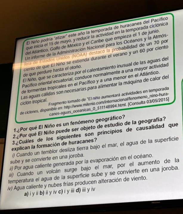 El Niño podría "atizar' este año la temporada de huracanes del Pacífico
que inicia el 15 de mayo, y reducir la actividad en la temporada ciclónica
del Atlántico, Golfo de México y el Caribe que empieza el 1 de junio.
Un informe de la Administración Nacional para los Océanos y la Atmósa
fera de Estados Unidos (NOAA) destacó la probabilidad de un 70 por
ciento de que El Niño se extienda durante el verano y un 60 por ciento
El Niño, que se caracteriza por el calentamiento inusual de las aguas del
de que perdure hasta el otoño.
Pacífico oriental ecuatorial, conduce normalmente a una mayor actividad
de tormentas tropicales en el Pacífico y a una menor en el Atlántico.
ciclón tropical. Las aguas cálidas son necesarias para alimentar la máquina de calor del
Fragmento tomado de "El niño aumentará actividades en temporada
de ciclones, disponible en: http://www.milenio.com/internacional/fenomeno_nino-hura-
canes-aguas_oceanicas_0_511148994.html. [Consulta 03/05/2015]
1.¿Por qué El Niño es un fenómeno geográfico?
2.¿Por qué El Niño puede ser objeto de estudio de la geografía?
3. ¿Cuáles de los siguientes son principios de causalidad que
explican la formación de huracanes?
i) Cuando un temblor desliza tierra bajo el mar, el agua de la superficie
sube y se convierte en una joroba.
ii) Por agua caliente generada por la evaporación en el océano.
iiii) Cuando un volcán surge bajo el mar, por el aumento de la
temperatura el agua de la superficie sube y se convierte en una joroba.
iv) Agua caliente y nubes frías producen alteración de viento.
a) i y i b) ii y iv c) i yⅲi d) ii y iv