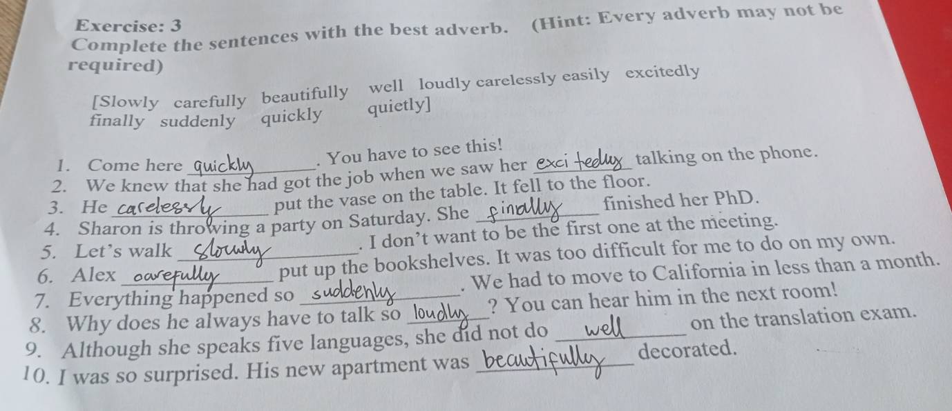 Complete the sentences with the best adverb. (Hint: Every adverb may not be 
required) 
[Slowly carefully beautifully well loudly carelessly easily excitedly 
finally suddenly quickly quietly] 
1. Come here 
. You have to see this! 
talking on the phone. 
2. We knew that she had got the job when we saw her 
3. He 
put the vase on the table. It fell to the floor. 
4. Sharon is throwing a party on Saturday. She _finished her PhD. 
5. Let’s walk . I don’t want to be the first one at the meeting. 
6. Alex _put up the bookshelves. It was too difficult for me to do on my own. 
7. Everything happened so . We had to move to California in less than a month. 
8. Why does he always have to talk so ? You can hear him in the next room! 
9. Although she speaks five languages, she did not do _on the translation exam. 
10. I was so surprised. His new apartment was _decorated.