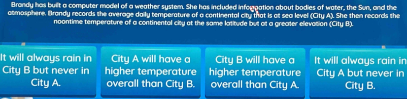 Brandy has built a computer model of a weather system. She has included information about bodies of water, the Sun, and the 
atmosphere. Brandy records the average daily temperature of a continental city that is at sea level (City A). She then records the 
noontime temperature of a continental city at the same latitude but at a greater elevation (City B). 
It will always rain in City A will have a City B will have a It will always rain in 
City B but never in higher temperature higher temperature City A but never in 
City A. overall than City B. overall than City A. City B.