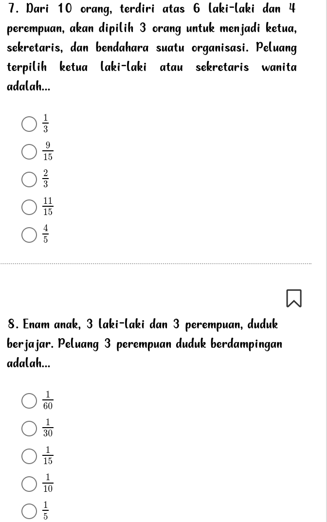 Dari 10 orang, terdiri atas 6 laki-laki dan 4
perempuan, akan dipilih 3 orang untuk menjadi ketua,
sekretaris, dan bendahara suatu organisasi. Peluang
terpilih ketua laki-laki atau sekretaris wanita
adalah...
 1/3 
 9/15 
 2/3 
 11/15 
 4/5 
8. Enam anak, 3 laki-laki dan 3 perempuan, duduk
berjajar. Peluang 3 perempuan duduk berdampingan
adalah...
 1/60 
 1/30 
 1/15 
 1/10 
 1/5 