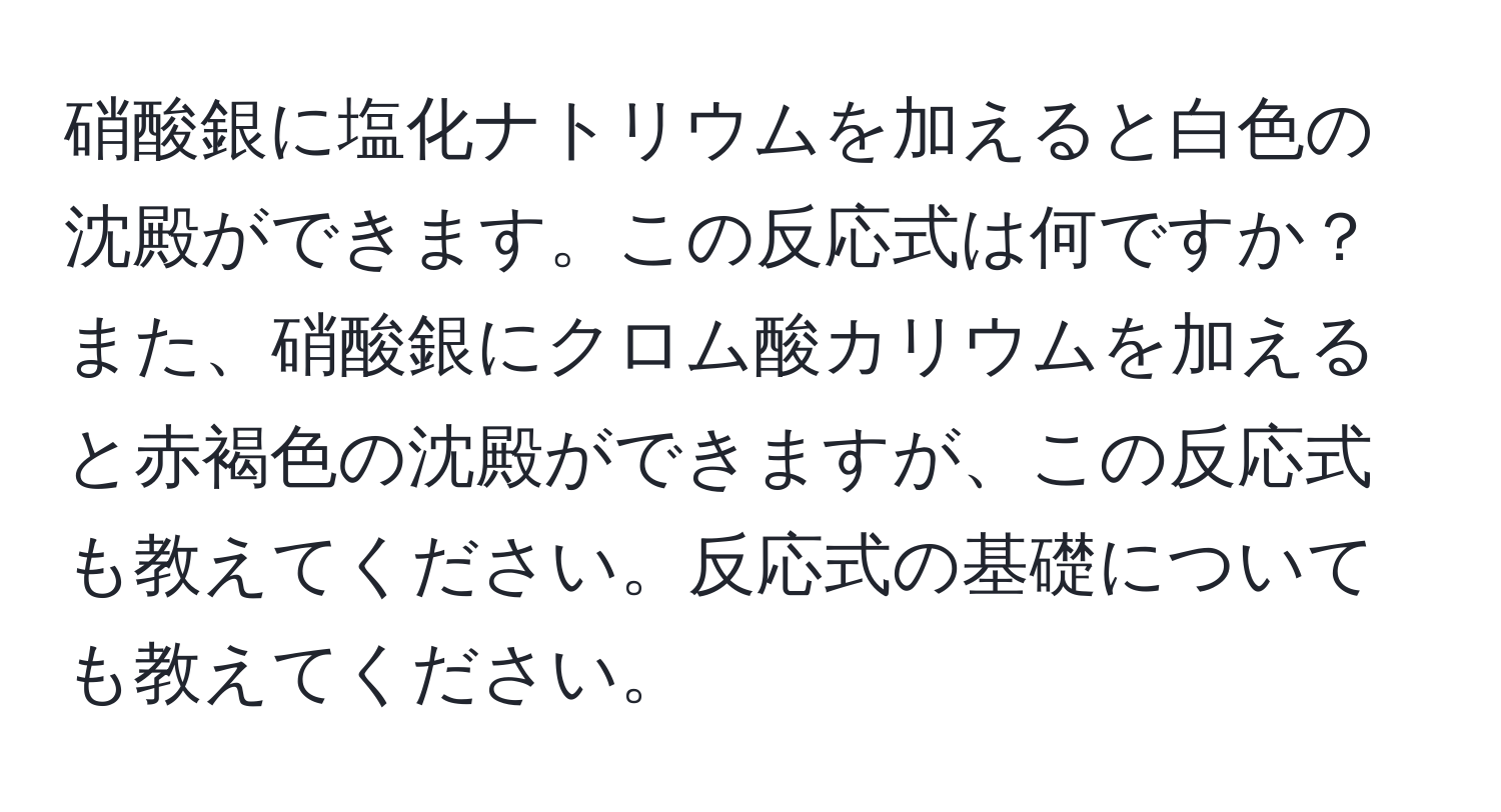 硝酸銀に塩化ナトリウムを加えると白色の沈殿ができます。この反応式は何ですか？また、硝酸銀にクロム酸カリウムを加えると赤褐色の沈殿ができますが、この反応式も教えてください。反応式の基礎についても教えてください。