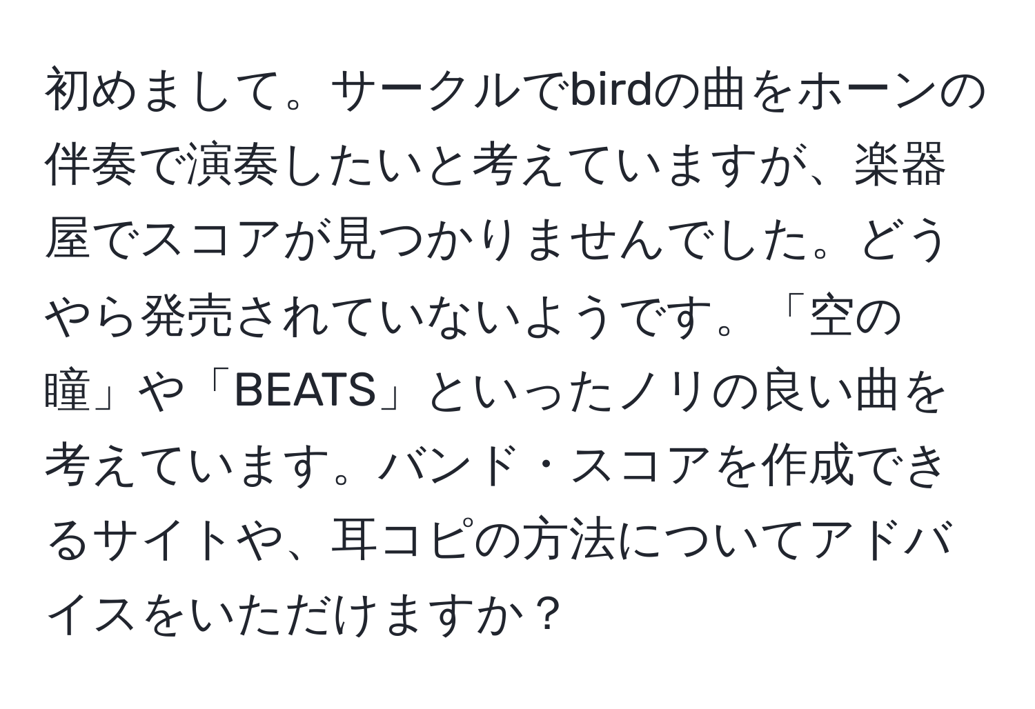 初めまして。サークルでbirdの曲をホーンの伴奏で演奏したいと考えていますが、楽器屋でスコアが見つかりませんでした。どうやら発売されていないようです。「空の瞳」や「BEATS」といったノリの良い曲を考えています。バンド・スコアを作成できるサイトや、耳コピの方法についてアドバイスをいただけますか？