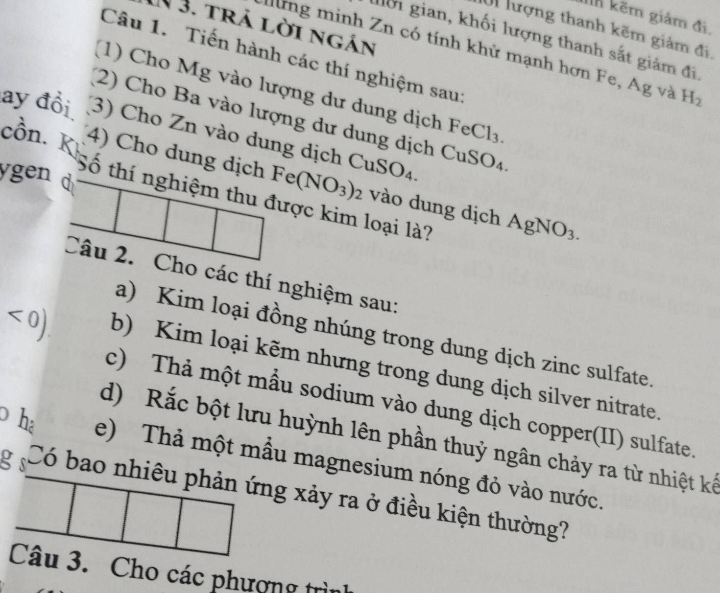 lì kẽm giảm đi. 
N 3. trả lời ngán 
U1 lượng thanh kẽm giảm đi, 
ư ới gian, khối lượng thanh sắt giảm đi 
n inh Zn có tính khử mạnh hơn Fe, Ag và H_2
Câu 1. Tiến hành các thí nghiệm sau 
(1) Cho Mg vào lượng dư dung dịch FeCl_3. 
(2) Cho Ba vào lượng dư dung dịch CuSO4 
ay đổi (3) Cho Zn vào dung dịch CuS O_4
cồn. K 4) Cho dung dịch Fe(NO_3)_2 vào dung dịch 
ygen d 
Số thí nghiệm thu được kim loại là?
AgNO_3. 
Câu 2. Cho các thí nghiệm sau: 
<0) 
a) Kim loại đồng nhúng trong dung dịch zinc sulfate. 
b) Kim loại kẽm nhưng trong dung dịch silver nitrate. 
c) Thả một mẫu sodium vào dung dịch copper(II) sulfate. 
p hà 
d) Rắc bột lưu huỳnh lên phần thuỷ ngân chảy ra từ nhiệt kế 
e) Thả một mẫu magnesium nóng đỏ vào nước. 
g s Có bao nhiêu phản ứng xảy ra ở điều kiện thường? 
Câu 3. Cho các phương trìn