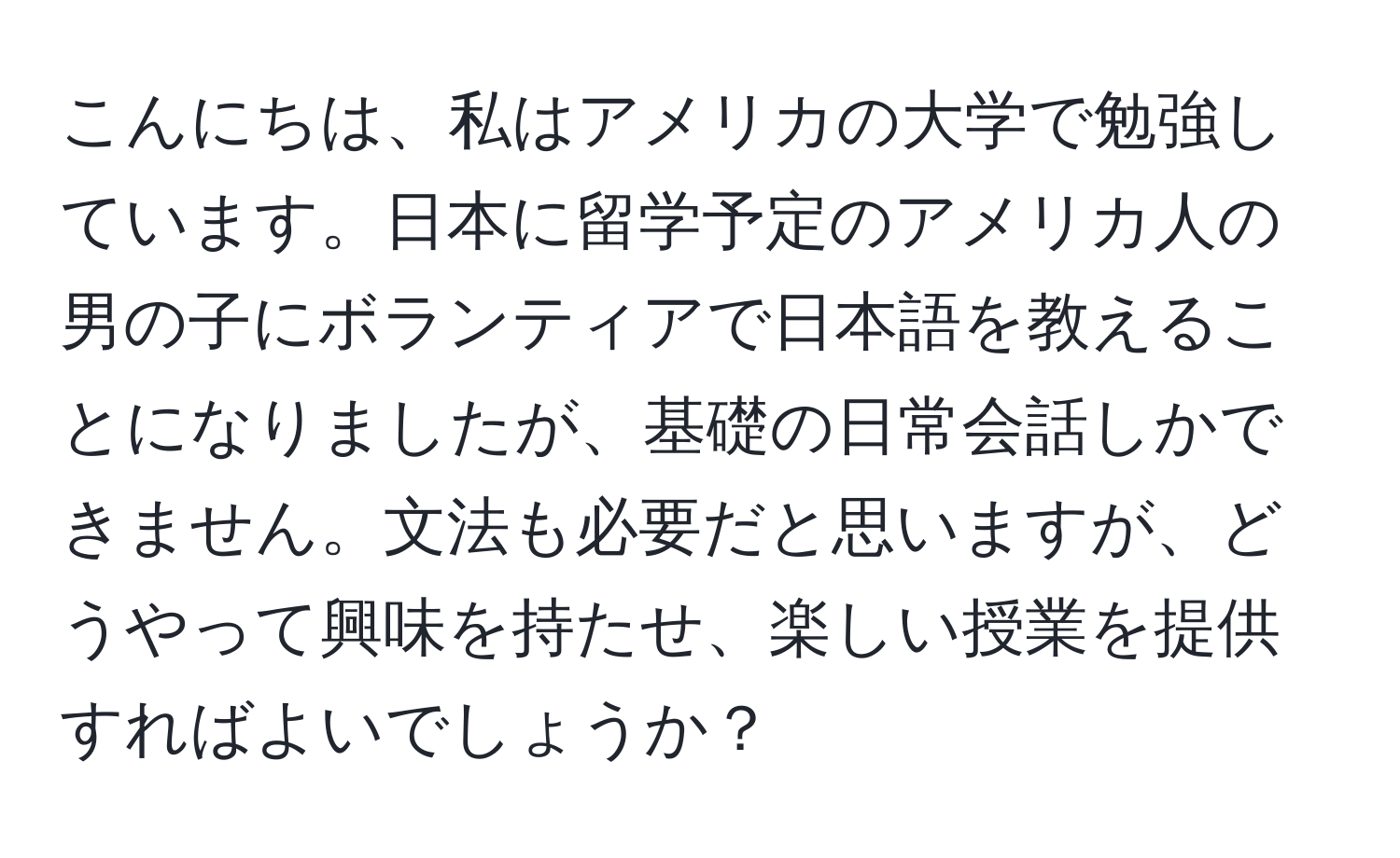 こんにちは、私はアメリカの大学で勉強しています。日本に留学予定のアメリカ人の男の子にボランティアで日本語を教えることになりましたが、基礎の日常会話しかできません。文法も必要だと思いますが、どうやって興味を持たせ、楽しい授業を提供すればよいでしょうか？