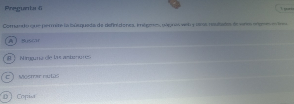 Pregunta 6 1 punt
Comando que permite la búsqueda de definiciones, imágenes, páginas web y otros resultados de varios orígenes en línea.
A Buscar
B Ninguna de las anteriores
C ) Mostrar notas
D Copiar