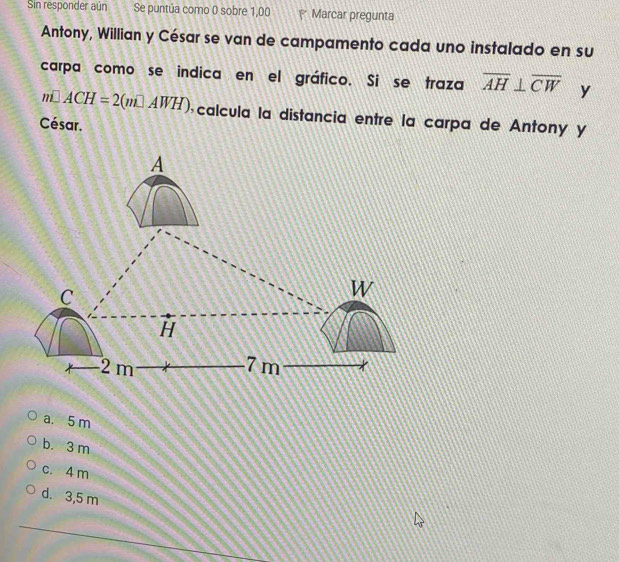 Sin responder aún Se puntúa como 0 sobre 1,00 P Marcar pregunta
Antony, Willian y César se van de campamento cada uno instalado en su
carpa como se indica en el gráfico. Si se traza overline AH⊥ overline CW y
m□ ACH=2(m□ AWH) calcula la distancia entre la carpa de Antonó y
César.
a. 5 m
b. 3 m
c. 4 m
d. 3,5 m