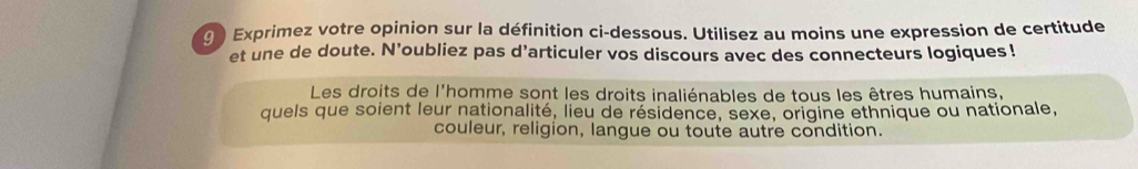 Exprimez votre opinion sur la définition ci-dessous. Utilisez au moins une expression de certitude 
et une de doute. N’oubliez pas d’articuler vos discours avec des connecteurs logiques ! 
Les droits de l'homme sont les droits inaliénables de tous les êtres humains, 
quels que soient leur nationalité, lieu de résidence, sexe, origine ethnique ou nationale, 
couleur, religion, langue ou toute autre condition.