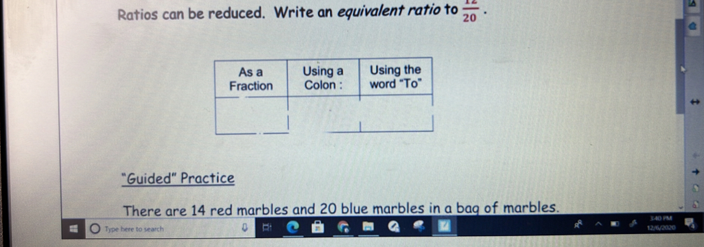 Ratios can be reduced. Write an equivalent ratio to  12/20 . 
“Guided” Practice 
There are 14 red marbles and 20 blue marbles in a bag of marbles. 
40 PM 
Type here to search 12/6/2020