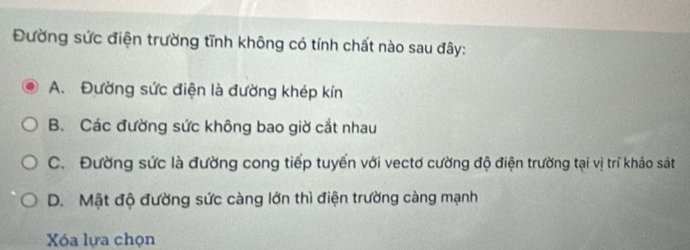 Đường sức điện trường tĩnh không có tính chất nào sau đây:
A. Đường sức điện là đường khép kín
B. Các đường sức không bao giờ cắt nhau
C. Đường sức là đường cong tiếp tuyến với vectơ cường độ điện trường tại vị trí khảo sát
D. Mật độ đường sức càng lớn thì điện trường càng mạnh
Xóa lựa chọn