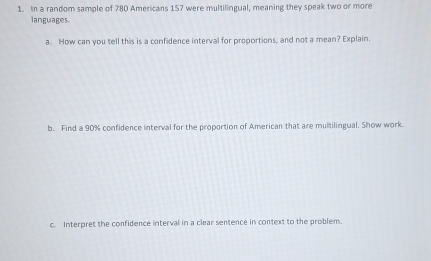 In a random sample of 780 Americans 157 were multilingual, meaning they speak two or more 
languages. 
a. How can you tell this is a confidence interval for proportions, and not a mean? Explain. 
b. Find a 90% confidence interval for the proportion of American that are multilingual. Show work. 
c. Interpret the confidence interval in a clear sentence in context to the problem.