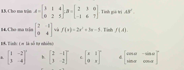 Cho ma trận A=beginbmatrix 3&1&4 0&2&5endbmatrix; B=beginbmatrix 2&3&0 -1&6&7endbmatrix. Tính giá trị AB^T. 
14. Cho ma trân beginbmatrix 2&-1 0&4endbmatrix và f(x)=2x^2+3x-5. Tính f(A). 
15. Tính: ( π là số tự nhiên)
a. beginbmatrix 1&-2 3&-4end(bmatrix)^3 b. beginbmatrix 2&-1 3&-2end(bmatrix)^n c. beginbmatrix x&1 0&xend(bmatrix)^n d. beginbmatrix cos alpha &-sin alpha  sin alpha &cos alpha end(bmatrix)^n