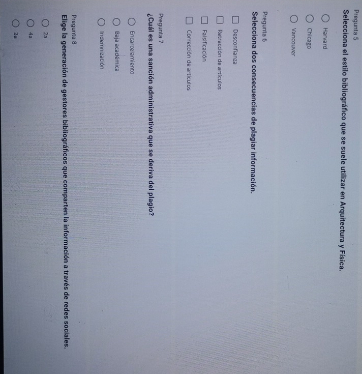 Pregunta 5
Selecciona el estilo bibliográfico que se suele utilizar en Arquitectura y Física.
Harvard
Chicago
Vancouver
Pregunta 6
Selecciona dos consecuencias de plagiar información.
Desconfianza
Retracción de artículos
Falsificación
Corrección de artículos
Pregunta 7
¿Cuál es una sanción administrativa que se deriva del plagio?
Encarcelamiento
Baja académica
Indemnización
Pregunta 8
Elige la generación de gestores bibliográficos que comparten la información a través de redes sociales.
2a
4a
3a