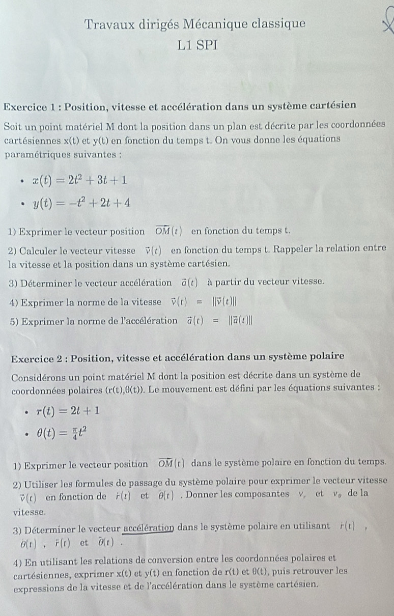 Travaux dirigés Mécanique classique
L1 SPI
Exercice 1 : Position, vitesse et accélération dans un système cartésien
Soit un point matériel M dont la position dans un plan est décrite par les coordonnées
cartésiennes x(t) et y(t) en fonction du temps t. On vous donne les équations
paramétriques suivantes :
x(t)=2t^2+3t+1
y(t)=-t^2+2t+4
1) Exprimer le vecteur position vector OM(t) en fonction du temps t.
2) Calculer le vecteur vitesse vector v(t) en fonction du temps t. Rappeler la relation entre
la vitesse et la position dans un système cartésien.
3) Déterminer le vecteur accélération vector a(t) à partir du vecteur vitesse.
4) Exprimer la norme de la vitesse vector v(t)=||vector v(t)||
5) Exprimer la norme de l'accélération vector a(t)=||vector a(t)||
Exercice 2 : Position, vitesse et accélération dans un système polaire
Considérons un point matériel M dont la position est décrite dans un système de
coordonnées polaires (r(t),θ (t)). Le mouvement est défini par les équations suivantes :
r(t)=2t+1
θ (t)= π /4 t^2
1) Exprimer le vecteur position overline OM(t) dans le système polaire en fonction du temps.
2) Utiliser les formules de passage du système polaire pour exprimer le vecteur vitesse
vector v(t) en fonction de dot r(t) et θ (t). Donner les composantes v et V_0 de la
vitesse.
3) Déterminer le vecteur accélération dans le système polaire en utilisant r(t),
partial (t),F(t) et overline θ (t).
4) En utilisant les relations de conversion entre les coordonnées polaires et
cartésiennes, exprimer x(t) et y(t) en fonction de r(t) et θ (t) , puis retrouver les
expressions de la vitesse et de l'accélération dans le système cartésien.