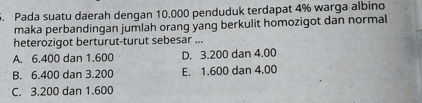 Pada suatu daerah dengan 10.000 penduduk terdapat 4% warga albino
maka perbandingan jumlah orang yang berkulit homozigot dan normal
heterozigot berturut-turut sebesar ...
A. 6.400 dan 1.600 D. 3.200 dan 4.00
B. 6.400 dan 3.200 E. 1.600 dan 4.00
C. 3.200 dan 1.600