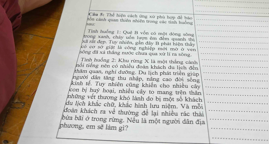 Thể hiện cách ứng xử phù hợp để bảo 
_ 
tồn cảnh quan thiên nhiên trong các tình huống 
sau: 
_ 
Tình huống 1: Quê B vốn có một dòng sông_ 
_ 
trong xanh, chảy uốn lượn êm đềm quanh thị_ 
xã rất đẹp. Tuy nhiên, gần đây B phát hiện thấy_ 
có cơ sở giặt là công nghiệp mới mở ở ven_ 
_ 
sông đã xả thắng nước chưa qua xử lí ra sông._ 
Tình huống 2: Khu rừng X là một thắng cảnh_ 
nổi tiếng nên có nhiều đoàn khách du lịch đến_ 
thăm quan, nghi dưỡng. Du lịch phát triển giúp_ 
người dân tăng thu nhập, nâng cao đời sống_ 
kinh tế. Tuy nhiên cũng khiến cho nhiều cây_ 
con bị huỷ hoại, nhiều cây to mang trên thân_ 
những vết thương khó lành do bị một số khách 
du lịch khắc chữ, khắc hình lưu niệm. Và mỗi_ 
đoàn khách ra về thường để lại nhiều rác thải_ 
bừa bãi ở trong rừng. Nếu là một người dân địa_ 
phương, em sẽ làm gì? 
_ 
_