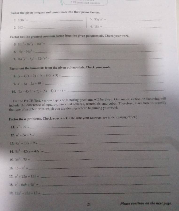 2 1/2 pornts ead question 
Factor the given integers and monomials into their prime factors. 
1. 160x^3= _3. 30a^3b^2= _ 
2. 162= _ 
4. 189= _ 
Factor out the greatest common factor from the given polynomials. Check your work. 
5. 10x^3-8x^2y-18x^4= _ 
6. -9x-36x^4= _ 
7. 16x^4y^2-8y^3+32x^3y^4= _ 
Factor out the binomials from the given polynomials. Check your work. 
8. (x-4)(x+3)+(x-9)(x+3)=
_ 
9. x^2+6x+3x+18=
_ 
10. (5x-4)(3x+2)-(5x-4)(x+4)=
_ 
On the PACE Test, various types of factoring problems will be given. One major section on factoring will 
include the difference of squares, trinomial squares, trinomials, and cubes. Therefore, learn how to identify 
the type of problem with which you are dealing before beginning your work. 
Factor these problems. Check your work. (Be sure your answers are in decreasing order.) 
11. x^3+27=
_ 
12. a^2+6a+8=
_ 
13. 4x^2+12x+9=
_ 
14. 9x^2-42xy+49y^2=
_ 
15. 3a^2-75=
_ 
16. 16-a^2= _ 
17. a^2+22a+121=
_ 
18. a^2-6ab+9b^2=
_ 
19. 12x^2-25x+12=
_ 
21 Please continue on the next page.