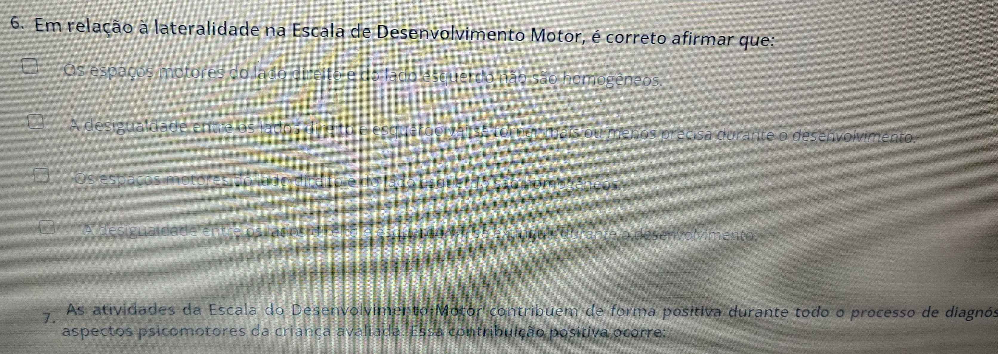 Em relação à lateralidade na Escala de Desenvolvimento Motor, é correto afirmar que:
Os espaços motores do lado direito e do lado esquerdo não são homogêneos.
A desigualdade entre os lados direito e esquerdo vai se tornar mais ou menos precisa durante o desenvolvimento.
Os espaços motores do lado direito e do lado esquerdo são homogêneos
A desigualdade entre os lados direito e esquerdo valise extinguir durante o desenvolvimento.
7. As atividades da Escala do Desenvolvimento Motor contribuem de forma positiva durante todo o processo de diagnós
aspectos psicomotores da criança avaliada. Essa contribuição positiva ocorre: