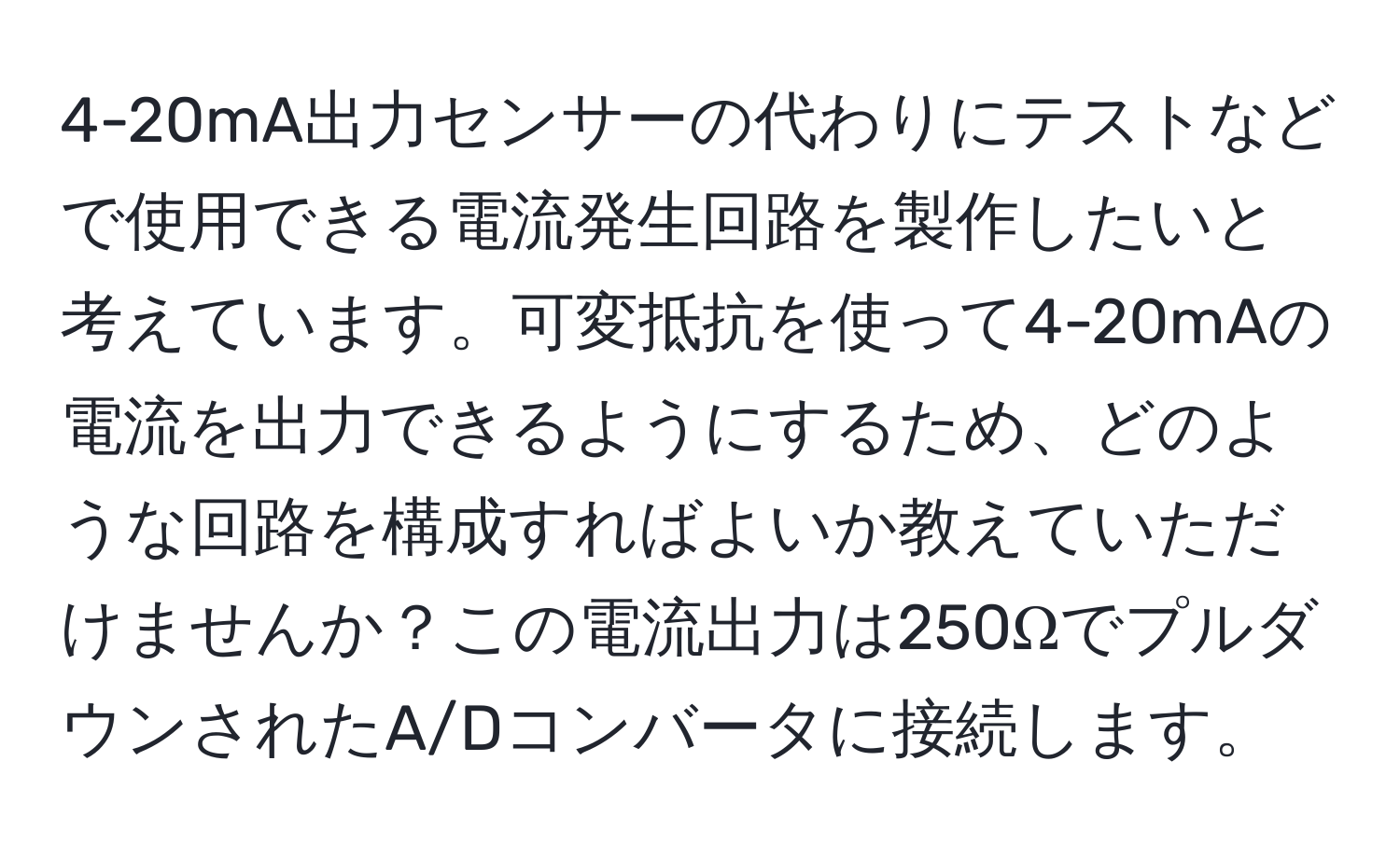 4-20mA出力センサーの代わりにテストなどで使用できる電流発生回路を製作したいと考えています。可変抵抗を使って4-20mAの電流を出力できるようにするため、どのような回路を構成すればよいか教えていただけませんか？この電流出力は250ΩでプルダウンされたA/Dコンバータに接続します。