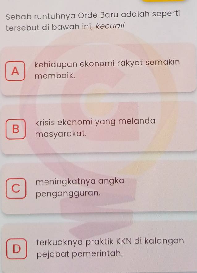 Sebab runtuhnya Orde Baru adalah seperti
tersebut di bawah ini, kecuali
A kehidupan ekonomi rakyat semakin
membaik.
krisis ekonomi yang melanda
B masyarakat.
C meningkatnya angka
pengangguran.
terkuaknya praktik KKN di kalangan
D pejabat pemerintah.