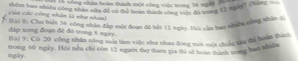 oet 16 công nhân hoàn thành một công việc trong 36 ngày. Hon 
thêm bao nhiều công nhân nữa đễ có thể hoàn thành công việc đồ ương 12 ngày2 (Nững ma 
của các công nhân là như nhau) 
Bài 8: Cho biết 36 công nhân đấp một đoạn đê hết 12 ngày. Hỏi cần bao nhiều công nhân đị 
đáp xong đoạn đê đó trong 8 ngày. 
Bài 9: Có 20 công nhân năng suất làm việc như nhau đóng mới một chiếc tàu thì hoàn thành 
trong 60 ngày. Hỏi nếu chi còn 12 người thợ tham gia thì sê hoàn thành trong bao nhiêu 
ngày.