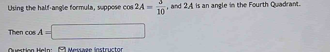 Using the half-angle formula, suppose cos 2A= 3/10  , and 2A is an angle in the Fourth Quadrant. 
Then cos A=□
Question Helo: Message instructor