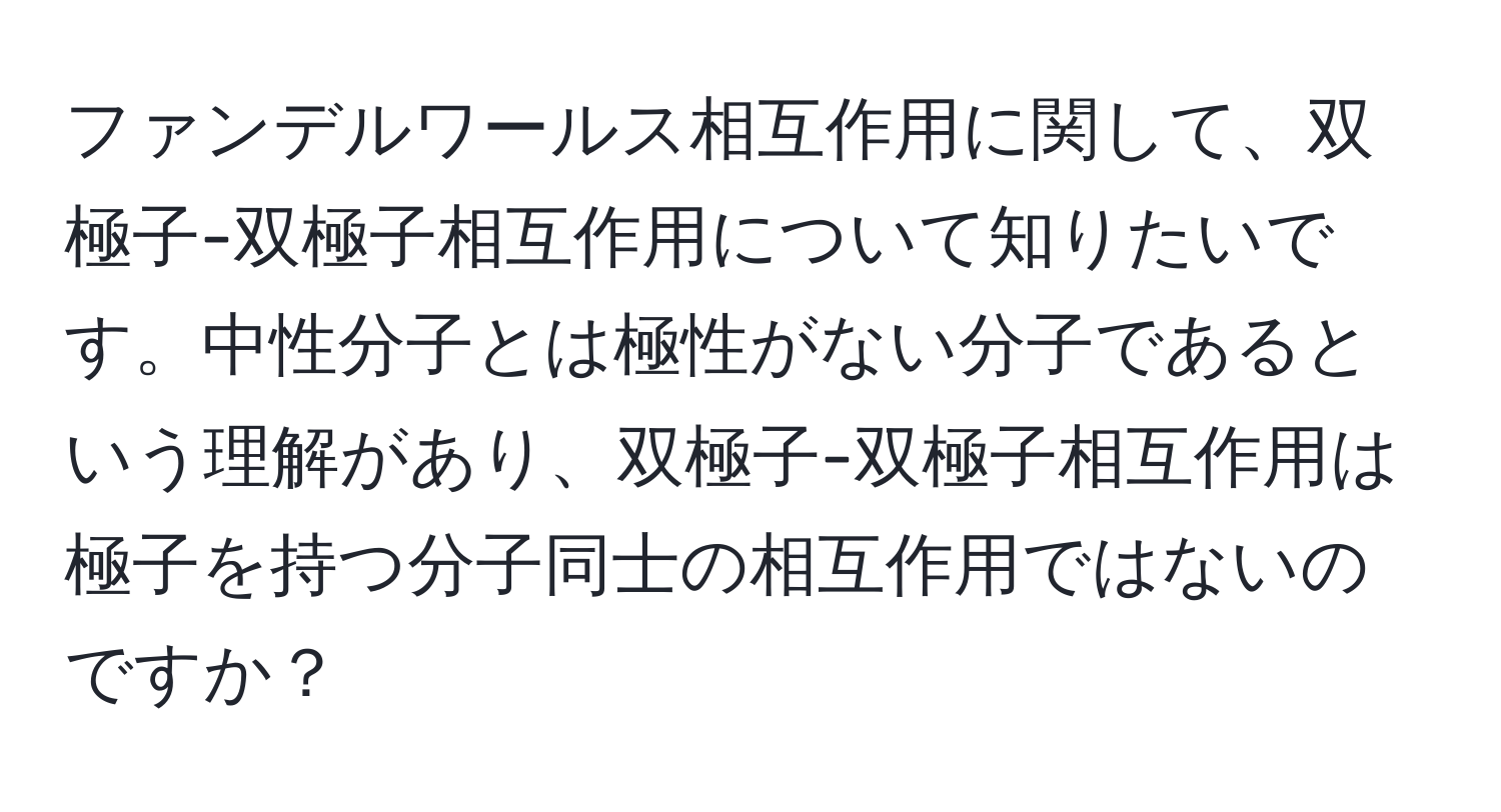 ファンデルワールス相互作用に関して、双極子-双極子相互作用について知りたいです。中性分子とは極性がない分子であるという理解があり、双極子-双極子相互作用は極子を持つ分子同士の相互作用ではないのですか？