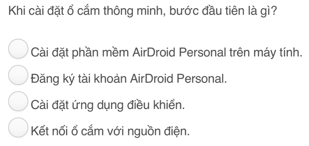 Khi cài đặt ổ cắm thông minh, bước đầu tiên là gì?
Cài đặt phần mềm AirDroid Personal trên máy tính.
Đăng ký tài khoản AirDroid Personal.
Cài đặt ứng dụng điều khiển.
Kết nối ổ cắm với nguồn điện.