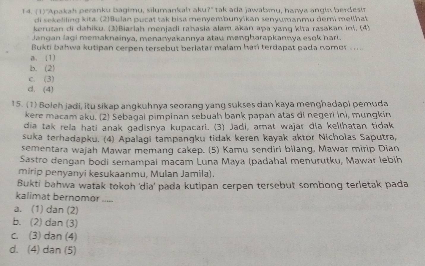 (1)“Apakah peranku bagimu, silumankah aku?” tak ada jawabmu, hanya angin berdesir
di sekeliling kita. (2)Bulan pucat tak bisa menyembunyikan senyumanmu demi melihat
kerutan di dahiku. (3)Biarlah menjadi rahasia alam akan apa yang kita rasakan ini. (4)
Jangan lagi memaknainya, menanyakannya atau mengharapkannya esok hari.
Bukti bahwa kutipan cerpen tersebut berlatar malam hari terdapat pada nomor …...
a. (1)
b. (2)
c. (3)
d. (4)
15. (1) Boleh jadi, itu sikap angkuhnya seorang yang sukses dan kaya menghadapi pemuda
kere macam aku. (2) Sebagai pimpinan sebuah bank papan atas di negeri ini, mungkin
dia tak rela hati anak gadisnya kupacari. (3) Jadi, amat wajar dia kelihatan tidak
suka terhadapku. (4) Apalagi tampangku tidak keren kayak aktor Nicholas Saputra,
sementara wajah Mawar memang cakep. (5) Kamu sendiri bilang, Mawar mirip Dian
Sastro dengan bodi semampai macam Luna Maya (padahal menurutku, Mawar lebih
mirip penyanyi kesukaanmu, Mulan Jamila).
Bukti bahwa watak tokoh 'dia’ pada kutipan cerpen tersebut sombong terletak pada
kalimat bernomor .....
a. (1) dan (2)
b. (2) dan (3)
c. (3) dan (4)
d. (4) dan (5)