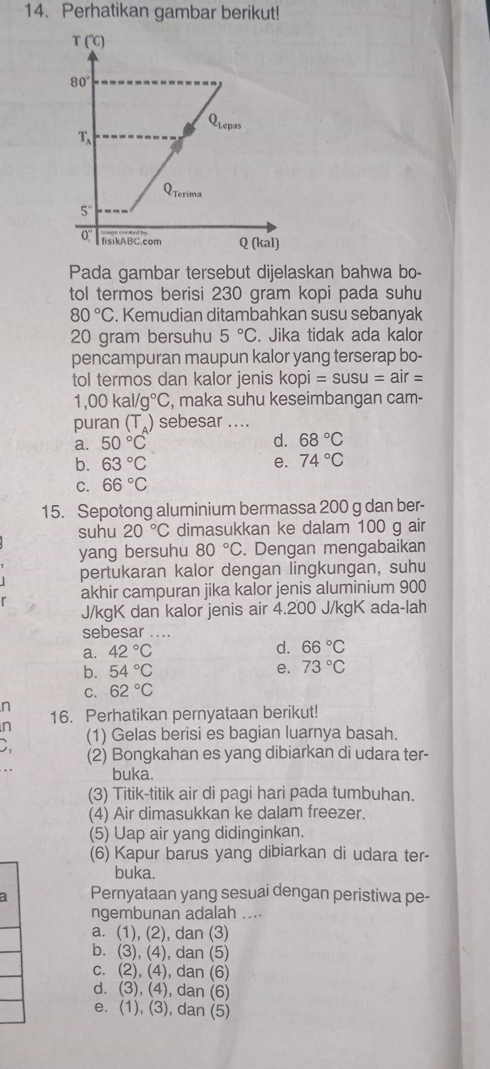 Perhatikan gambar berikut!
Pada gambar tersebut dijelaskan bahwa bo-
tol termos berisi 230 gram kopi pada suhu
80°C. Kemudian ditambahkan susu sebanyak
20 gram bersuhu 5°C. Jika tidak ada kalor
pencampuran maupun kalor yang terserap bo-
tol termos dan kalor jenis kopi =susu=air=
1,00kal/g°C , maka suhu keseimbangan cam-
puran (T_A) sebesar ....
a. 50°C d. 68°C
b. 63°C e. 74°C
C. 66°C
15. Sepotong aluminium bermassa 200 g dan ber-
suhu 20°C dimasukkan ke dalam 100 g air
yang bersuhu 80°C. Dengan mengabaikan
pertukaran kalor dengan lingkungan, suhu
akhir campuran jika kalor jenis aluminium 900
J/kgK dan kalor jenis air 4.200 J/kgK ada-lah
sebesar ....
a. 42°C
d. 66°C
b. 54°C
e. 73°C
C. 62°C
n
n 16. Perhatikan pernyataan berikut!
(1) Gelas berisi es bagian luarnya basah.
(2) Bongkahan es yang dibiarkan di udara ter-
buka.
(3) Titik-titik air di pagi hari pada tumbuhan.
(4) Air dimasukkan ke dalam freezer.
(5) Uap air yang didinginkan.
(6) Kapur barus yang dibiarkan di udara ter-
buka.
a
Pernyataan yang sesuai dengan peristiwa pe-
ngembunan adalah ....
a. (1), (2), dan (3)
b. (3), (4), dan (5)
c. (2), (4), dan (6)
d. (3), (4), dan (6)
e. (1), (3), dan (5)