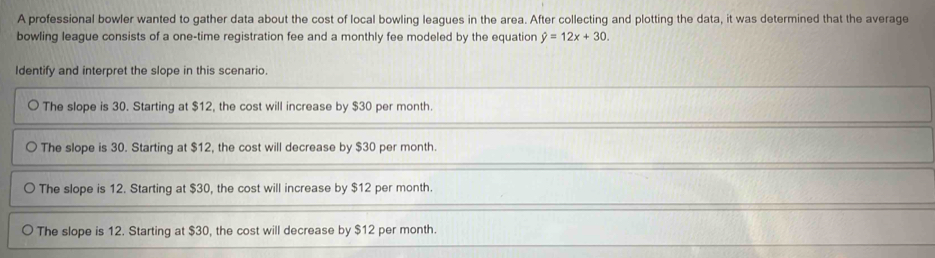 A professional bowler wanted to gather data about the cost of local bowling leagues in the area. After collecting and plotting the data, it was determined that the average
bowling league consists of a one-time registration fee and a monthly fee modeled by the equation hat y=12x+30. 
Identify and interpret the slope in this scenario
The slope is 30. Starting at $12, the cost will increase by $30 per month.
The slope is 30. Starting at $12, the cost will decrease by $30 per month.
The slope is 12. Starting at $30, the cost will increase by $12 per month.
The slope is 12. Starting at $30, the cost will decrease by $12 per month.