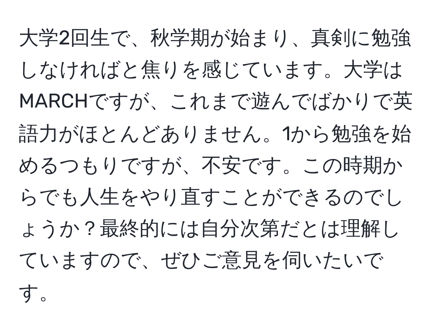 大学2回生で、秋学期が始まり、真剣に勉強しなければと焦りを感じています。大学はMARCHですが、これまで遊んでばかりで英語力がほとんどありません。1から勉強を始めるつもりですが、不安です。この時期からでも人生をやり直すことができるのでしょうか？最終的には自分次第だとは理解していますので、ぜひご意見を伺いたいです。