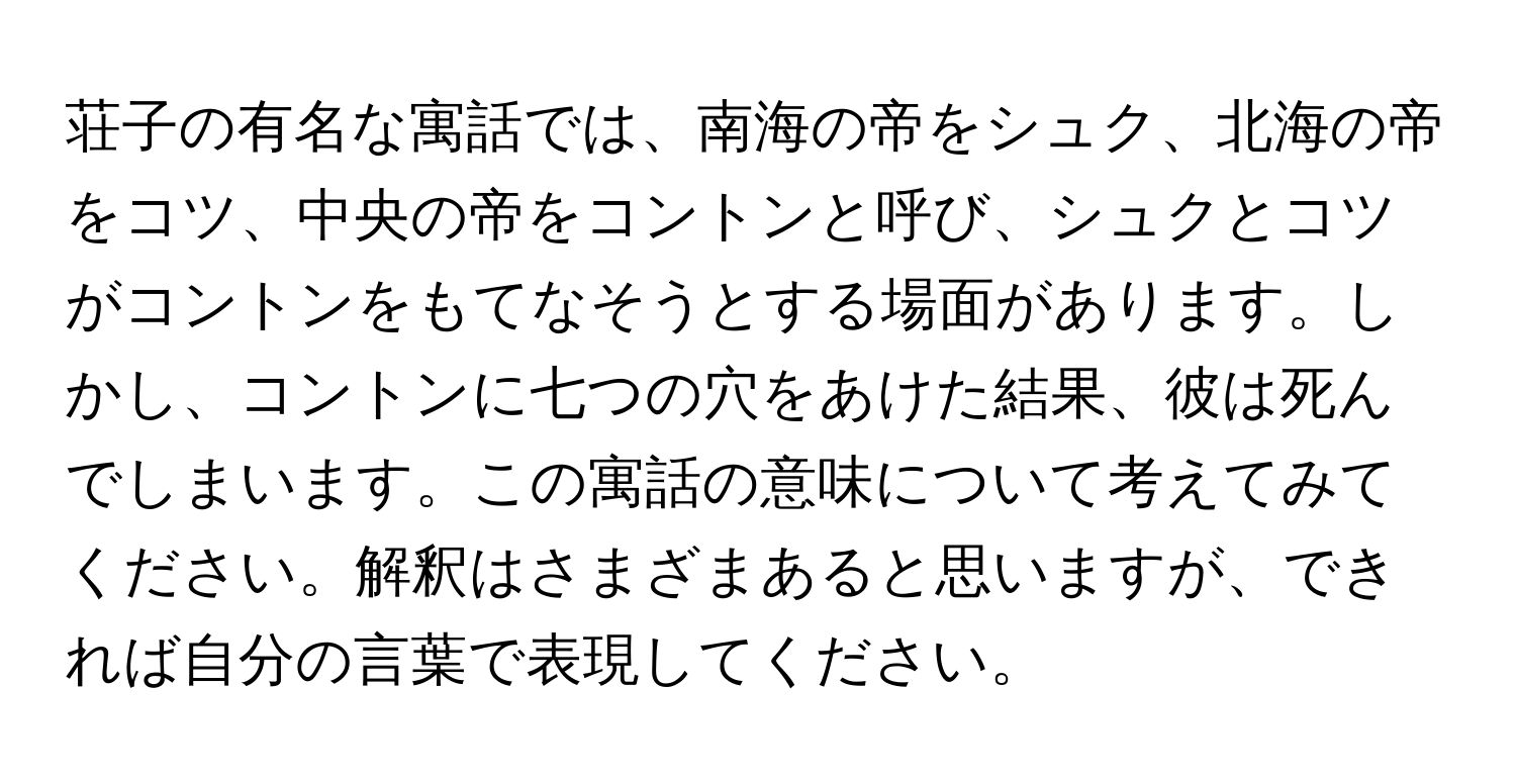 荘子の有名な寓話では、南海の帝をシュク、北海の帝をコツ、中央の帝をコントンと呼び、シュクとコツがコントンをもてなそうとする場面があります。しかし、コントンに七つの穴をあけた結果、彼は死んでしまいます。この寓話の意味について考えてみてください。解釈はさまざまあると思いますが、できれば自分の言葉で表現してください。